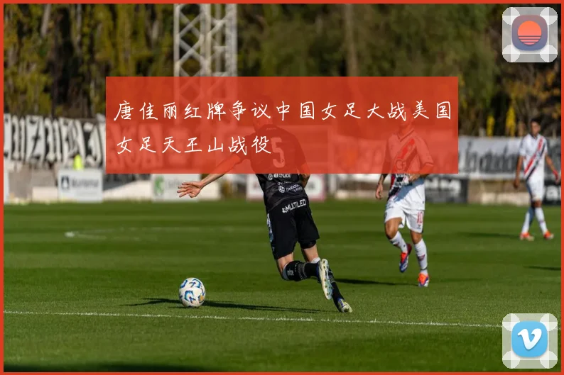 唐佳丽红牌争议中国女足大战美国女足天王山战役