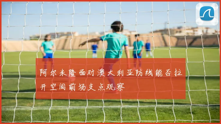 阿尔米隆面对澳大利亚防线能否拉开空间前场支点观察