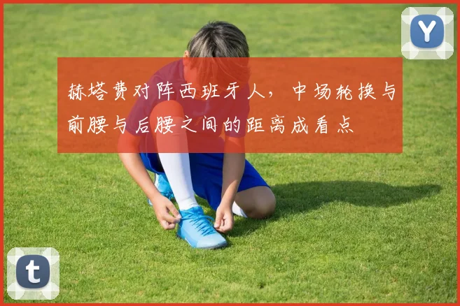 赫塔费对阵西班牙人，中场轮换与前腰与后腰之间的距离成看点