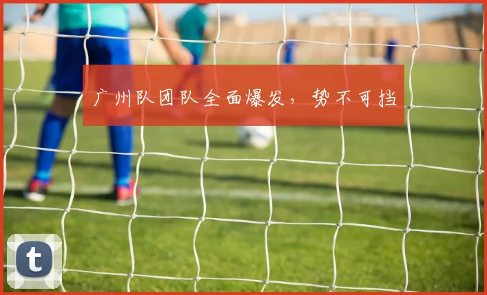 广州队团队全面爆发，势不可挡