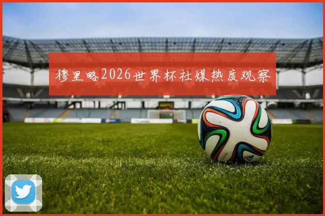 穆里略2026世界杯社媒热度观察