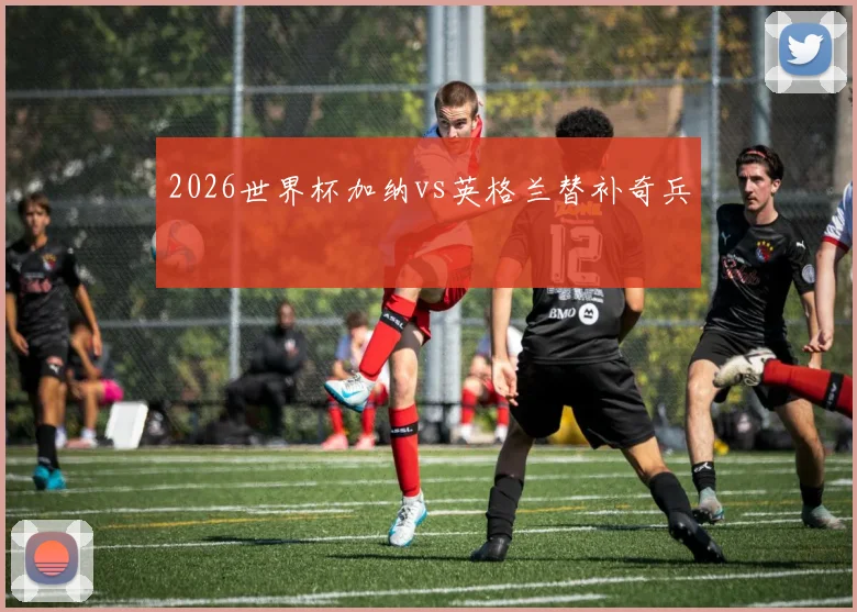 2026世界杯加纳vs英格兰替补奇兵