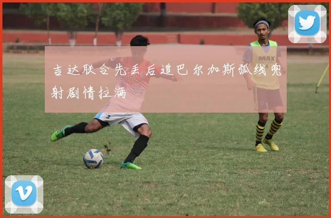 吉达联合先丢后追巴尔加斯弧线兜射剧情拉满