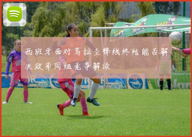 西班牙面对乌拉圭锋线终结能否解决效率同组竞争解读
