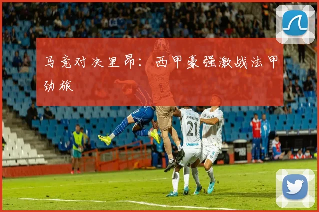 马竞对决里昂：西甲豪强激战法甲劲旅