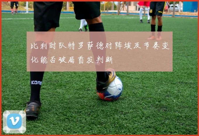 比利时队特罗萨德对阵埃及节奏变化能否破局首发判断