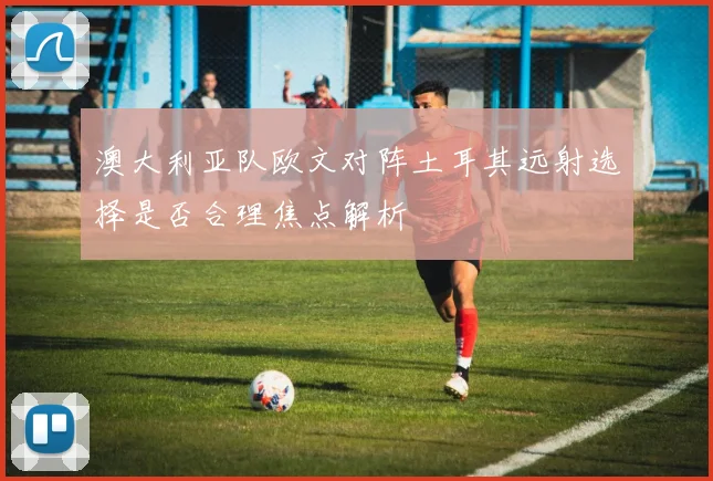 澳大利亚队欧文对阵土耳其远射选择是否合理焦点解析