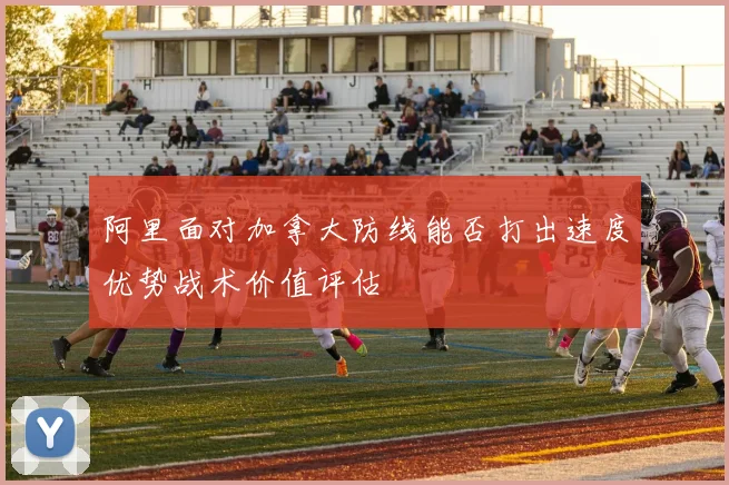 阿里面对加拿大防线能否打出速度优势战术价值评估