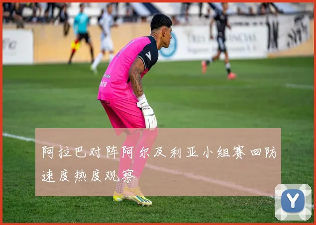 阿拉巴对阵阿尔及利亚小组赛回防速度热度观察