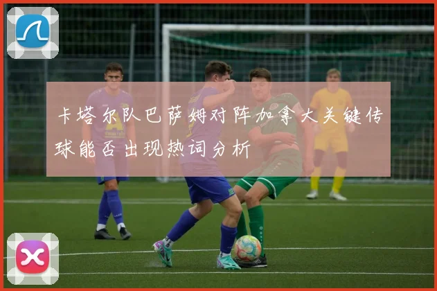 卡塔尔队巴萨姆对阵加拿大关键传球能否出现热词分析