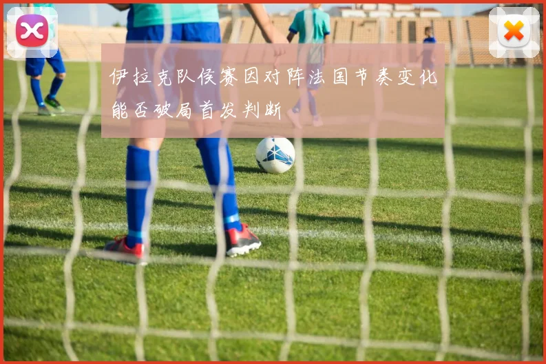 伊拉克队侯赛因对阵法国节奏变化能否破局首发判断