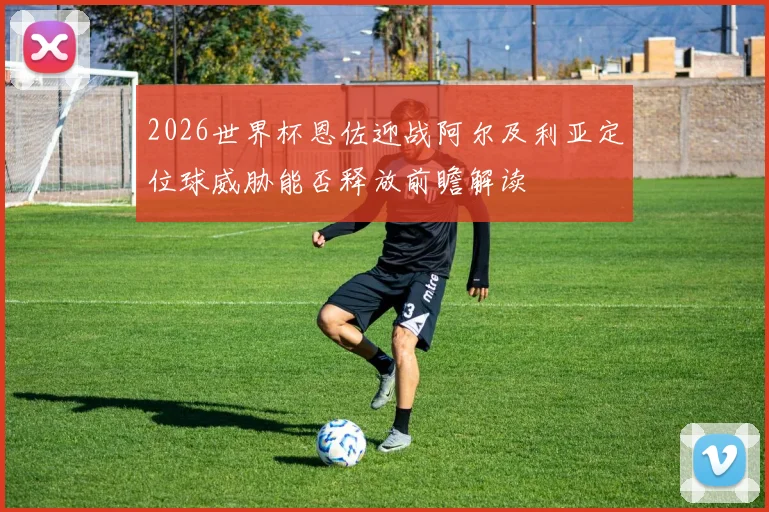 2026世界杯恩佐迎战阿尔及利亚定位球威胁能否释放前瞻解读