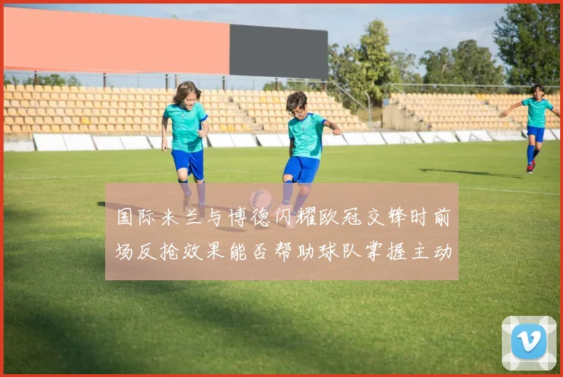 国际米兰与博德闪耀欧冠交锋时前场反抢效果能否帮助球队掌握主动