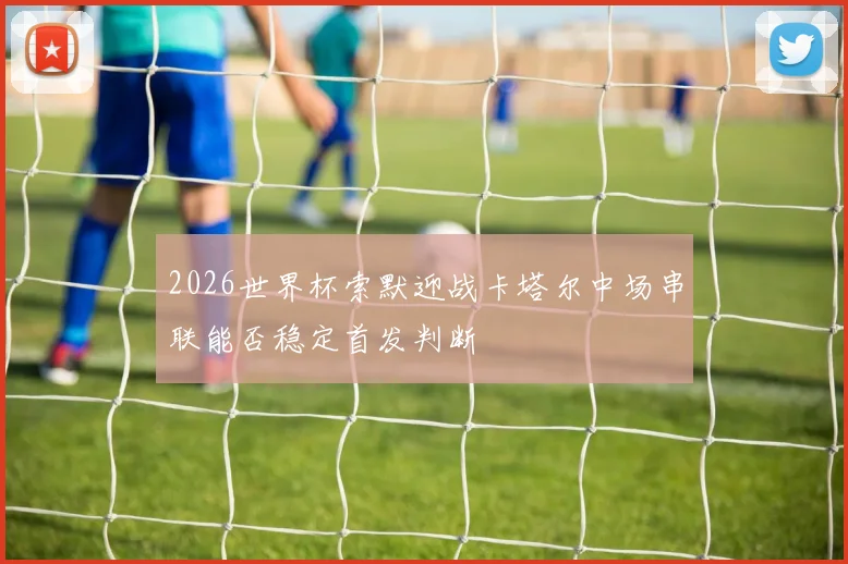 2026世界杯索默迎战卡塔尔中场串联能否稳定首发判断