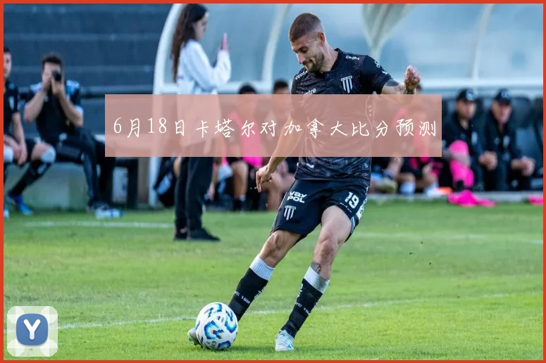 6月18日卡塔尔对加拿大比分预测