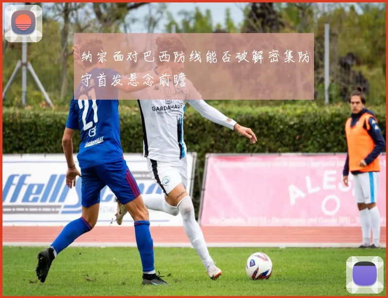 纳宗面对巴西防线能否破解密集防守首发悬念前瞻