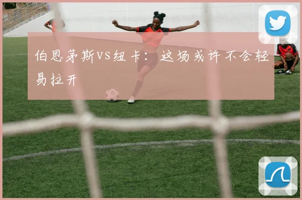 伯恩茅斯vs纽卡：这场或许不会轻易拉开