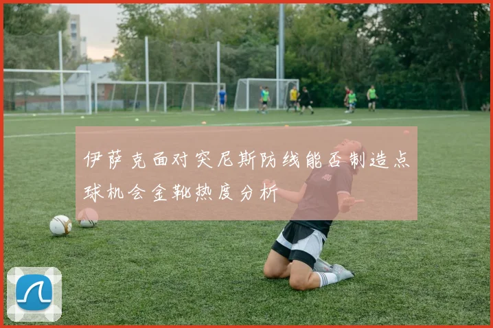 伊萨克面对突尼斯防线能否制造点球机会金靴热度分析
