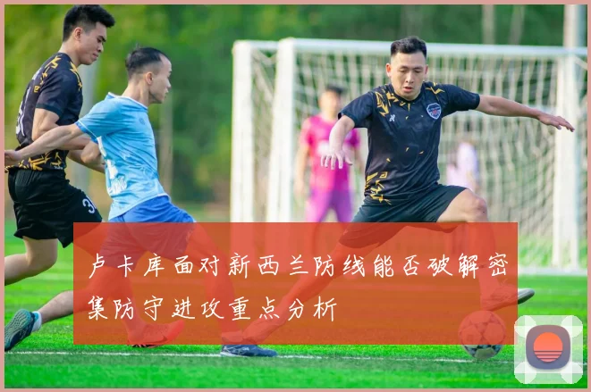 卢卡库面对新西兰防线能否破解密集防守进攻重点分析