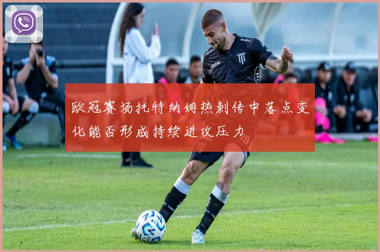 欧冠赛场托特纳姆热刺传中落点变化能否形成持续进攻压力
