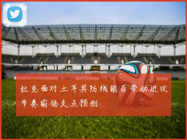 杜克面对土耳其防线能否带动进攻节奏前场支点预测