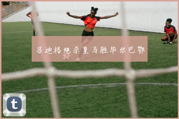 吕迪格绝杀皇马胜毕尔巴鄂