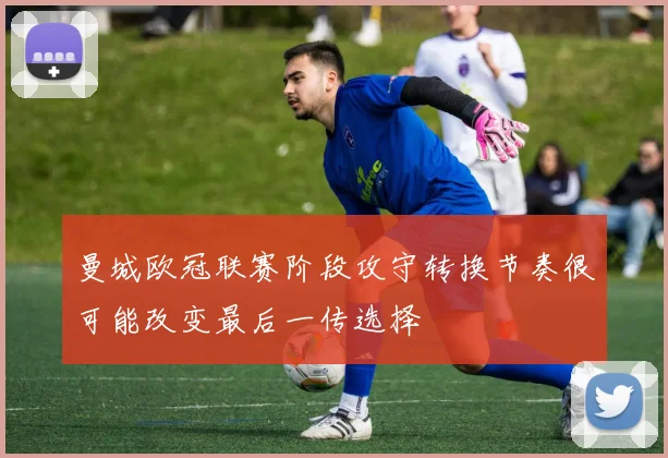 曼城欧冠联赛阶段攻守转换节奏很可能改变最后一传选择