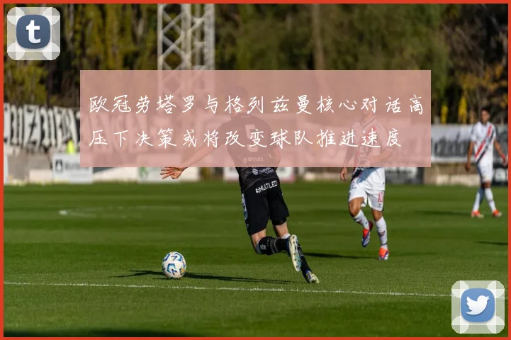欧冠劳塔罗与格列兹曼核心对话高压下决策或将改变球队推进速度