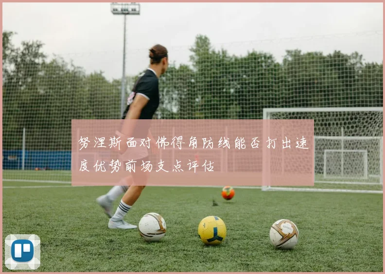 努涅斯面对佛得角防线能否打出速度优势前场支点评估