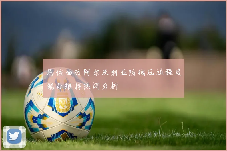 恩佐面对阿尔及利亚防线压迫强度能否维持热词分析