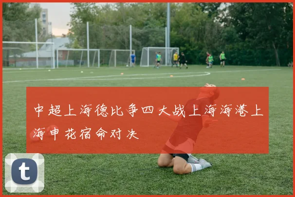 中超上海德比争四大战上海海港上海申花宿命对决