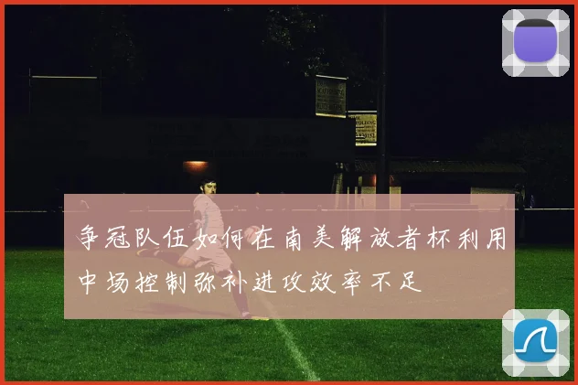 争冠队伍如何在南美解放者杯利用中场控制弥补进攻效率不足