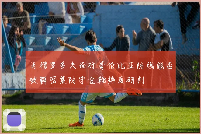 肖穆罗多夫面对哥伦比亚防线能否破解密集防守金靴热度研判