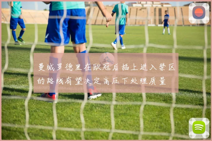 曼城罗德里在欧冠后插上进入禁区的路线有望决定高压下处理质量
