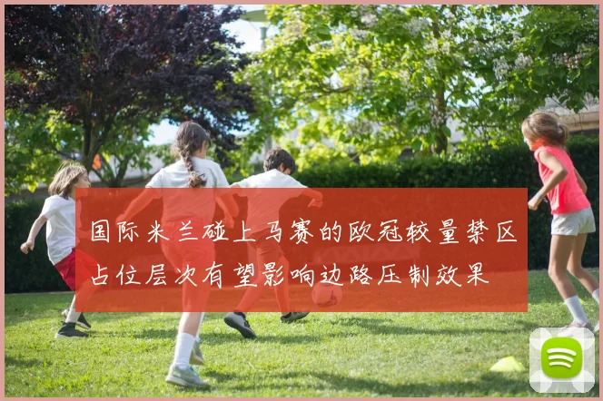 国际米兰碰上马赛的欧冠较量禁区占位层次有望影响边路压制效果