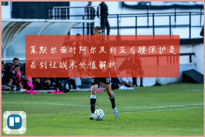 莱默尔面对阿尔及利亚后腰保护是否到位战术价值解析