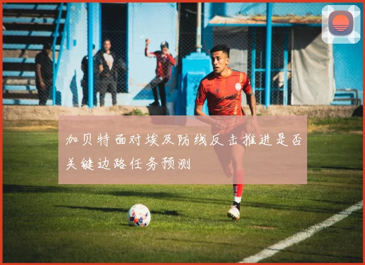 加贝特面对埃及防线反击推进是否关键边路任务预测