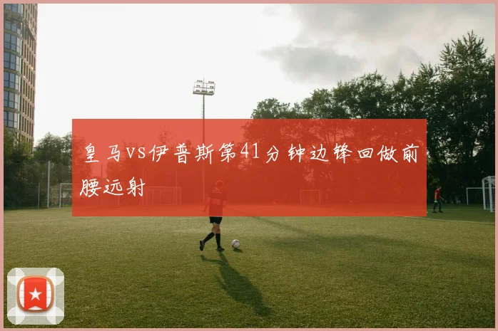 皇马vs伊普斯第41分钟边锋回做前腰远射