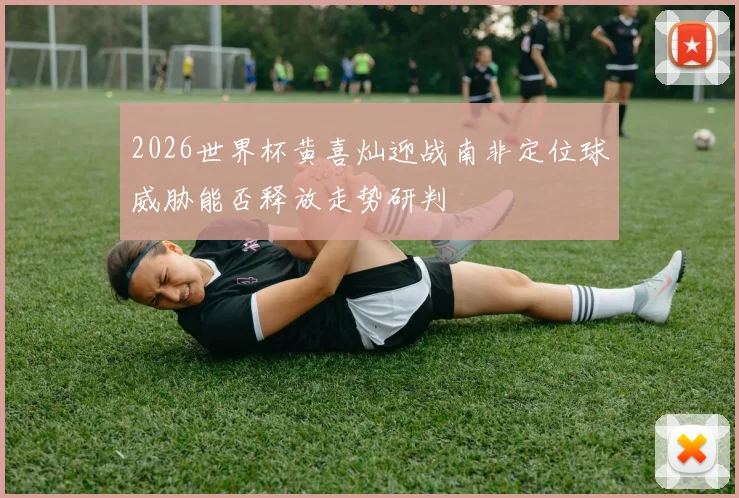 2026世界杯黄喜灿迎战南非定位球威胁能否释放走势研判
