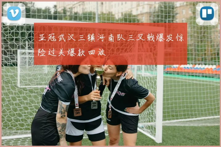 亚冠武汉三镇河南队三叉戟爆发惊险过关爆款回放