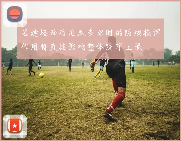 吕迪格面对厄瓜多尔时的防线指挥作用将直接影响整体防守上限